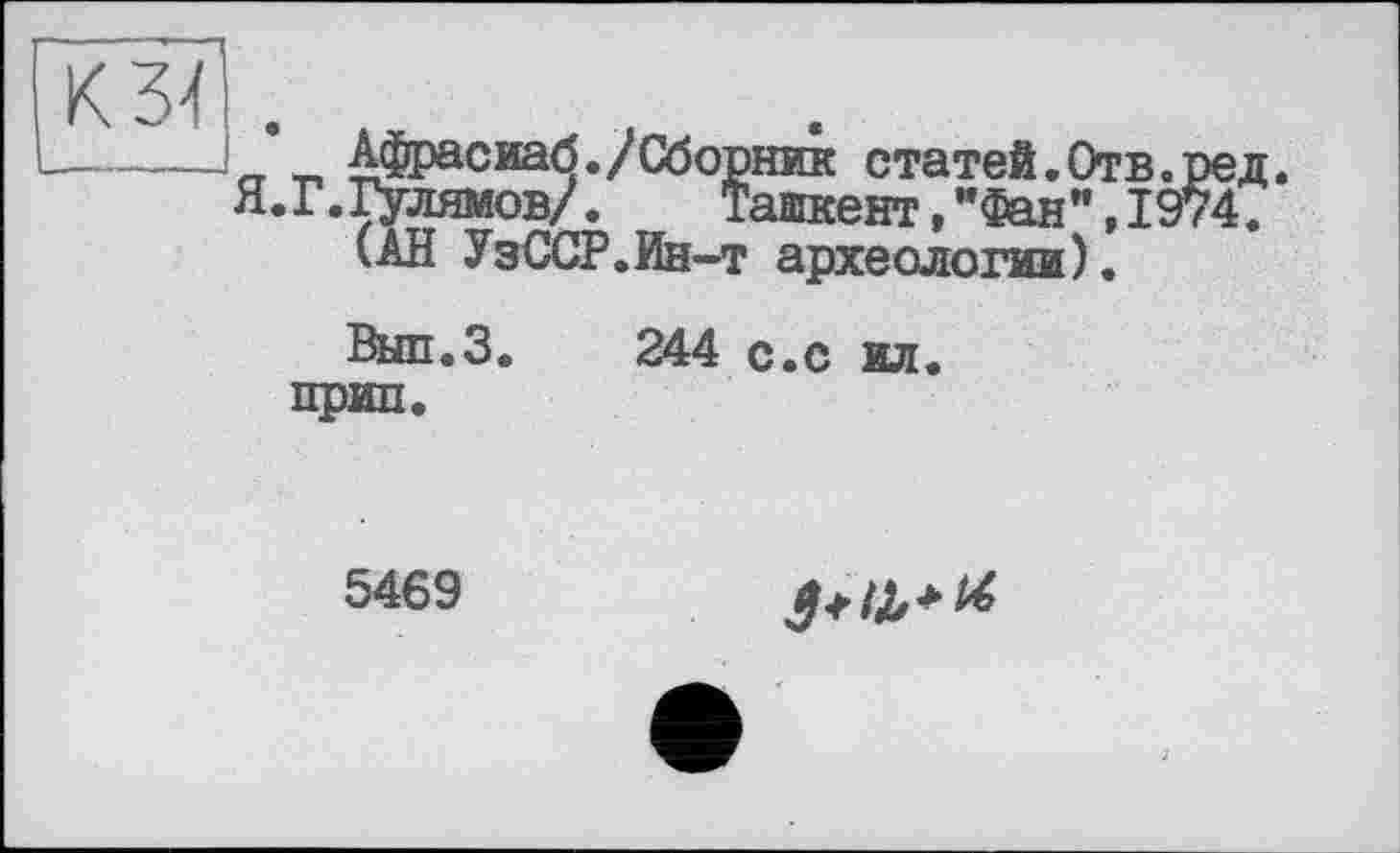 ﻿к Ж , ------1	Афрасиаб./Сборник статей.Отв.ред.
Я.Г.Гулямов/.	Ташкент,"Фан",1974.
(АН УзССР.Ин-т археологии).
Вып.З. 244 с.с ил. прип.
5469
